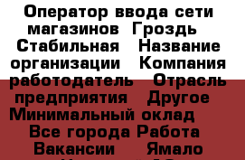 Оператор ввода сети магазинов "Гроздь". Стабильная › Название организации ­ Компания-работодатель › Отрасль предприятия ­ Другое › Минимальный оклад ­ 1 - Все города Работа » Вакансии   . Ямало-Ненецкий АО,Губкинский г.